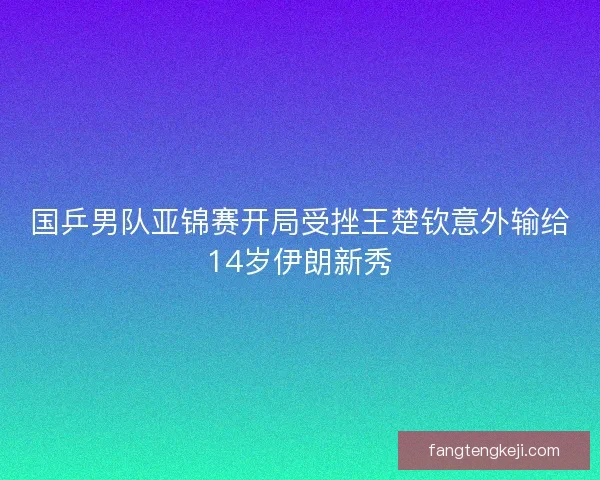 国乒男队亚锦赛开局受挫王楚钦意外输给14岁伊朗新秀