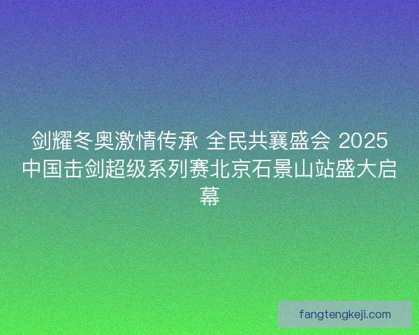 剑耀冬奥激情传承 全民共襄盛会 2025中国击剑超级系列赛北京石景山站盛大启幕