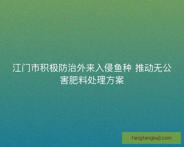 江门市积极防治外来入侵鱼种 推动无公害肥料处理方案