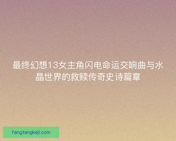 最终幻想13女主角闪电命运交响曲与水晶世界的救赎传奇史诗篇章