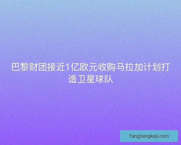 巴黎财团接近1亿欧元收购马拉加计划打造卫星球队